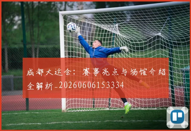 成都大运会：赛事亮点与场馆介绍全解析_20260606153334