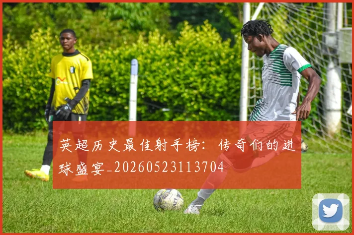 英超历史最佳射手榜：传奇们的进球盛宴_20260523113704