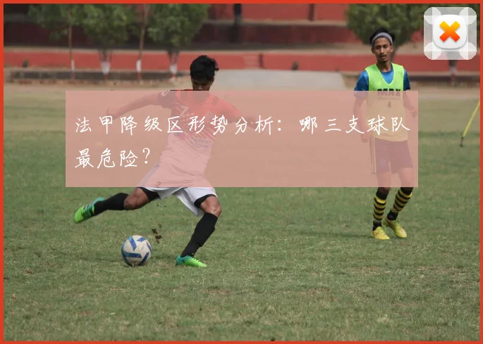 法甲降级区形势分析：哪三支球队最危险？