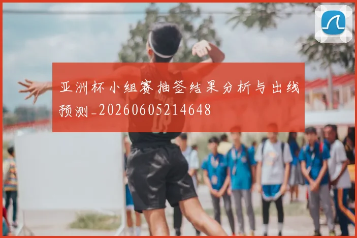 亚洲杯小组赛抽签结果分析与出线预测_20260605214648