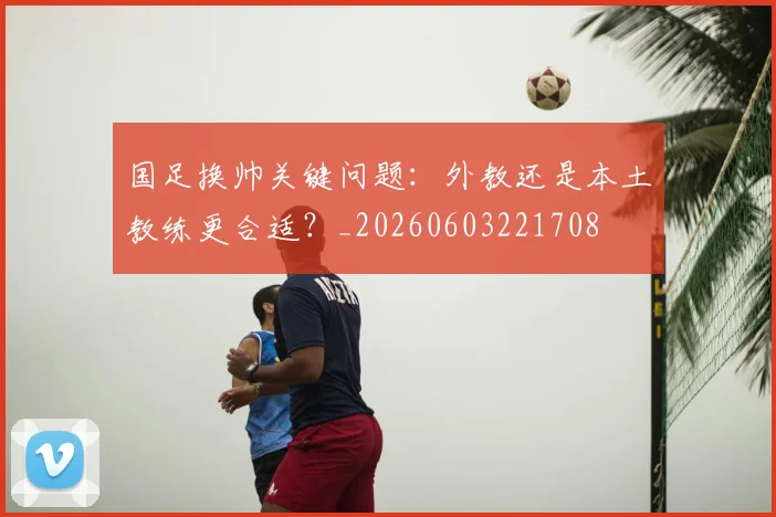 国足换帅关键问题：外教还是本土教练更合适？_20260603221708