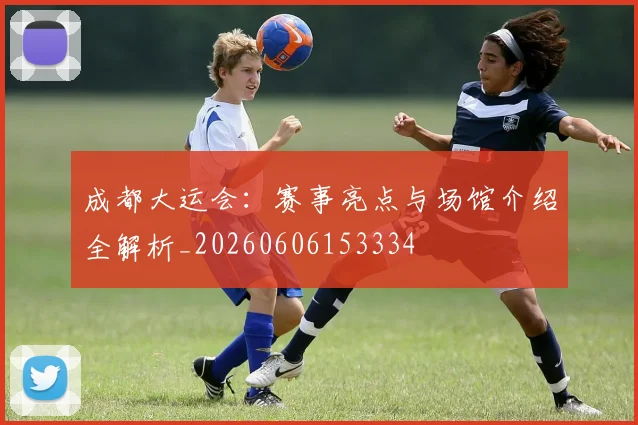成都大运会：赛事亮点与场馆介绍全解析_20260606153334